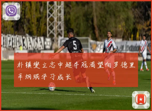 朴镇燮立志中超夺冠渴望向罗德里辛炯珉学习成长