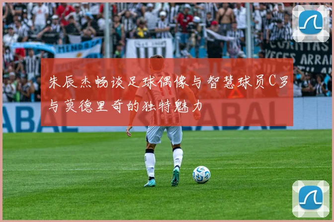 朱辰杰畅谈足球偶像与智慧球员C罗与莫德里奇的独特魅力