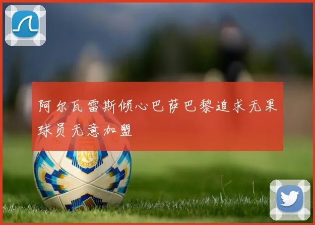 阿尔瓦雷斯倾心巴萨巴黎追求无果球员无意加盟