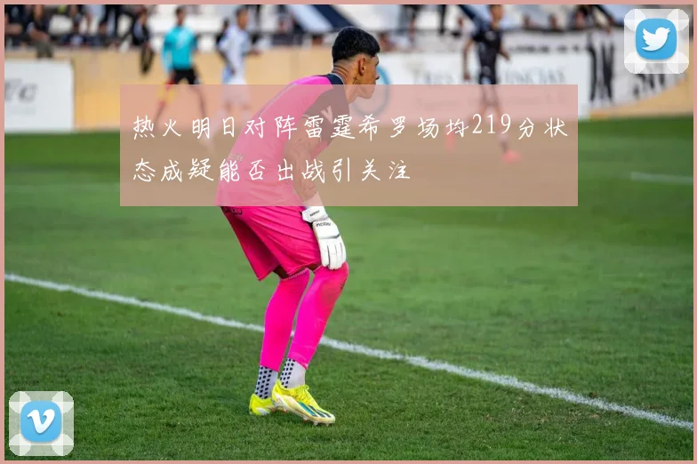 热火明日对阵雷霆希罗场均219分状态成疑能否出战引关注