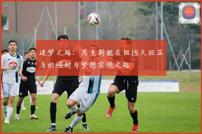 追梦之路：尼克斯能否阻挡文班亚马的崛起与梦想实现之路