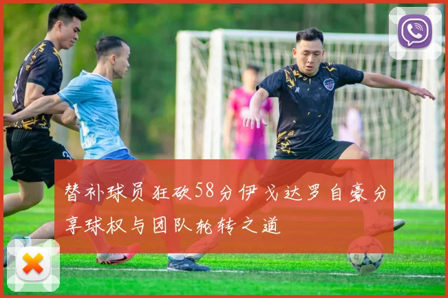 替补球员狂砍58分伊戈达罗自豪分享球权与团队轮转之道