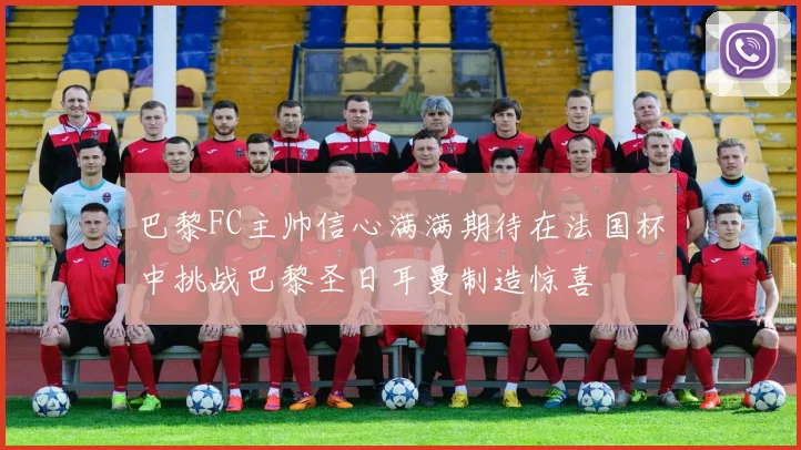 巴黎FC主帅信心满满期待在法国杯中挑战巴黎圣日耳曼制造惊喜